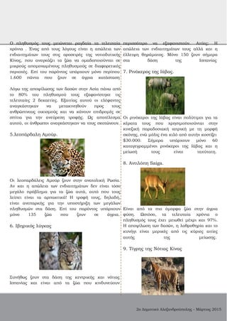 Ο πληθυσμός τους μειώνεται ραγδαία τα τελευταία
χρόνια . Ένας από τους λόγους είναι η απώλεια των
ενδιαιτημάτων τους στις οροσειρές της νοτιοδυτικής
Κίνας, που αναγκάζει τα ζώα να ομαδοποιούνται σε
μικρούς απομονωμένους πληθυσμούς σε διαφορετικές
περιοχές. Επί του παρόντος υπάρχουν μόνο περίπου
1.600 πάντα που ζουν σε άγρια κατάσταση
Λόγω της αποψίλωσης των δασών στην Ασία πάνω από
το 80% του πληθυσμού τους εξαφανίστηκε τις
τελευταίες 2 δεκαετίες. Εξαιτίας αυτού οι ελέφαντες
αναγκάστηκαν να μετακινηθούν προς τους
ανθρώπινους οικισμούς και να κάνουν επιδρομές σε
σπίτια για την ανεύρεση τροφής. Ως αποτέλεσμα
αυτού, οι άνθρωποι αναγκάστηκαν να τους σκοτώνουν.
5.λεοπάρδαλη Αμούρ.
Οι λεοπαρδάλεις Αμούρ ζουν στην ανατολική Ρωσία.
Αν και η απώλεια των ενδιαιτημάτων δεν είναι τόσο
μεγάλο πρόβλημα για τα ζώα αυτά, αυτό που τους
λείπει είναι τα αρπακτικά! Η τροφή τους, δηλαδή,
είναι ανεπαρκής για την υποστήριξη των μεγάλων
πληθυσμών στα δάση. Επί του παρόντος υπάρχουν
μόνο 135 ζώα που ζουν σε άγρια.
6. Ιβηρικός λύγκας
Συνήθως ζουν στα δάση της κεντρικής και νότιας
Ισπανίας και είναι από τα ζώα που κινδυνεύουν
περισσότερο να εξαφανιστούν. Αιτίες; Η
απώλεια των ενδιαιτημάτων τους αλλά και η
έλλειψη θηράματος. Μόνο 150 ζουν σήμερα
στα δάση της Ισπανίας
7. Ρινόκερος της Ιάβας.
Οι ρινόκεροι της Ιάβας είναι πολύτιμοι για τα
κέρατα τους που χρησιμοποιούνται στην
κινεζική παραδοσιακή ιατρική με τη μορφή
σκόνης, ενώ μόλις ένα κιλό από αυτήν κοστίζει
$30.000. Σήμερα υπάρχουν μόνο 60
καταγεγραμμένοι ρινόκεροι της Ιάβας και η
μείωσή τους είναι ταχύτατη.
8. Αντιλόπη Saiga.
Είναι από τα πιο όμορφα ζώα στην άγρια
φύση. Ωστόσο, τα τελευταία χρόνια ο
πληθυσμός τους έχει μειωθεί μέχρι και 97%.
Η αποψίλωση των δασών, η λαθροθηρία και το
κυνήγι είναι μερικές από τις κύριες αιτίες
αυτής της μείωσης.
9. Τίγρης της Νότιας Κίνας
2ο Δημοτικό Αλεξανδρούπολης ­ Μάρτιος 2015
 