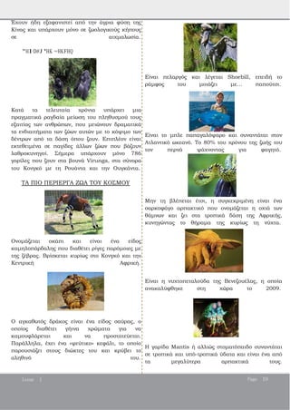 Έχουν ήδη εξαφανιστεί από την άγρια φύση της
Κίνας και υπάρχουν μόνο σε ζωολογικούς κήπους
σε αιχμαλωσία.
"HI<D#J 'HK =HKFHQ
Κατά τα τελευταία χρόνια υπάρχει μια
πραγματικά ραγδαία μείωση του πληθυσμού τους
εξαιτίας των ανθρώπων, που μειώνουν δραματικά
τα ενδιαιτήματα των ζώων αυτών με το κόψιμο των
δέντρων από τα δάση όπου ζουν. Επιπλέον είναι
εκτεθειμένα σε παγίδες άλλων ζώων που βάζουν
λαθροκυνηγοί. Σήμερα υπάρχουν μόνο 786
γορίλες που ζουν στα βουνά Virunga, στα σύνορα
του Κονγκό με τη Ρουάντα και την Ουγκάντα.
ΤΑ ΠΙΟ ΠΕΡΙΕΡΓΑ ΖΩΑ ΤΟΥ ΚΟΣΜΟΥ
Ονομάζεται οκάπι και είναι ένα είδος
καμηλοπάρδαλης που διαθέτει ρίγες παρόμοιες με
της ζέβρας. Βρίσκεται κυρίως στο Κονγκό και την
Κεντρική Αφρική.
Ο αγκαθωτός δράκος είναι ένα είδος σαύρας, ο
οποίος διαθέτει γήινα χρώματα για να
καμουφλάρεται και να προστατεύεται.
Παράλληλα, έχει ένα «ψεύτικο» κεφάλι, το οποίο
παρουσιάζει στους διώκτες του και κρύβει το
αληθινό του.
Είναι πελαργός και λέγεται Shoebill, επειδή το
ράμφος του μοιάζει με… παπούτσι.
Είναι το μπλε παπαγαλόψαρο και συναντάται στον
Ατλαντικό ωκεανό. Το 80% του χρόνου της ζωής του
τον περνά ψάχνοντας για φαγητό.
Μην τη βλέπεται έτσι, η συγκεκριμένη είναι ένα
σαρκοφάγο αρπακτικό που ονομάζεται η οχιά των
θάμνων και ζει στα τροπικά δάση της Αφρικής,
κυνηγώντας το θήραμα της κυρίως τη νύχτα.
Είναι η νυχτοπεταλούδα της Βενεζουέλας, η οποία
ανακαλύφθηκε στη χώρα το 2009.
Η γαρίδα Mantis ή αλλιώς στοματόπαιδο συναντάται
σε τροπικά και υπό­τροπικά ύδατα και είναι ένα από
τα μεγαλύτερα αρπακτικά τους.
Issue 1 Page 19
 