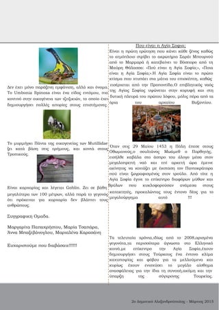 Που είναι η Αγία Σοφια;
Είναι η πρώτη ερώτηση που κάνει κάθε ξένος καθώς
το ατμόπλοιο στρίβει το ακρωτήριο Σαράι Μπουρνού
από το Μαρμαρά ή κατεβαίνει το Βόσπορο από τη
Μαύρη Θάλασσα: «Πού είναι η Αγία Σοφία;», «Ποια
είναι η Αγία Σοφία;».Η Αγία Σοφία είναι το πρώτο
κτίσμα που χτυπάει στα μάτια του επισκέπτη, καθώς
Δεν έχει μόνο παράξενη εμφάνιση, αλλά και όνομα.
εισέρχεται από την Προποντίδα.Ο επιβλητικός ναός
Το Umbonia Spinosa είναι ένα είδος εντόμου, πιο
της Αγίας Σοφίας υψώνεται στην κορυφή και στη
κοντινό στην οικογένεια των τζιτζικιών, το οποίο έχει
δυτική πλευρά του πρώτου λόφου, μόλις πέρα από τα
δημιουργήσει πολλές απορίες στους επιστήμονες.
όρια του αρχαίου Βυζαντίου.
Το μυρμήγκι Πάντα της οικογενείας των Mutillidae
ζει κατά βάση στις ερήμους, και κοντά στους
Όταν στις 29 Μαίου 1453 η Πόλη έπεσε στους
Τροπικούς.
Οθωμανούς,ο σουλτάνος Μωάμεθ ο Πορθητής,
εισήλθε καβάλα στο άσπρο του άλογο μέσα στον
μεγαλοπρεπή ναό και επί αρκετή ώρα έμεινε
ακίνητος να κοιτάζει με έκσταση τον Παντοκράτορα
πού είναι ζωγραφισμένος στον τρούλο. Από τότε η
Αγία Σοφία έγινε το επίκεντρο διαφόρων μύθων και
Είναι καρχαρίας και λέγεται Goblin. Ζει σε βάθη
θρύλων που κυκλοφορούσαν ανάμεσα στους
μεγαλύτερα των 100 μέτρων, αλλά παρά το γεγονός
κατακτητές, προκαλώντας τους έντονο δέος για το
ότι πρόκειται για καρχαρία δεν βλάπτει τους
μεγαλούργημα αυτό !!!
ανθρώπους.
Συγγραφικη Ομαδα.
Μαργαρίτα Παπαχρήστου, Μαρία Τσαπάρα,
Άννα Μπαξεβάνογλου, Μαριαλένα Καρασάνη
Ευχαριστούμε που διαβάσατε!!!!!!
Τα τελευταία χρόνια,ιδίως από το 2008,ορισμένα
γεγονότα,τα περισσότερα άγνωστα στο Ελληνικό
κοινό,με επίκεντρο την Αγία Σοφία,έχουν
δημιουργήσει στους Τούρκους ένα έντονο κλίμα
καχυποψίας και φόβου για τα μελλούμενα και
κυρίως έχουν ενισχύσει το μεγάλο αίσθημα
ανασφάλειας για την ίδια τη συνοχή,ακόμη και την
ύπαρξη της σύγχρονης Τουρκίας.
2ο Δημοτικό Αλεξανδρούπολης ­ Μάρτιος 2015
 