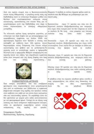 ΜΥΣΤΗΡΙΑ ΚΑΙ ΘΡΥΛΟΙ ΤΗΣ ΑΓΙΑΣ ΣΟΦΙΑΣ
Aπό την πρώτη στιγμή που η Κωνσταντινούπολη
έπεσε στους Οθωμανούς ο μεγάλος αυτός ναός της
Ορθοδοξίας έγινε το επίκεντρο διαφόρων μύθων και
θρύλων που κυκλοφορούσαν ανάμεσα στους
κατακτητές, προκαλώντας ένα έντονο δέος για το
μεγαλούργημα αυτό της Ορθοδοξίας που τώρα το
είχαν περικυκλώσει οι τέσσερις οθωμανικοί
μιναρέδες.
Τα τελευταία χρόνια όμως ορισμένα γεγονότα, με
επίκεντρο την Αγία Σοφία και με αποκορύφωμα την
απροσδόκητη εμφάνιση τον Ιούλιο 2009 του
εξαπτέρυγου Άγγελου στον Τρούλο ο οποίος είχε
καλυφθεί με ασβέστη πριν 160 χρόνια, έχουν
δημιουργήσει στους Τούρκους ένα έντονο κλίμα
καχυποψίας και φόβου για τα μελλούμενα.Το
γεγονός αυτό το απεκάλυψε πρώτη η εφημερίδα
Hurriyet,ενώ η εφημερίδα Milliyet αναφερόμενη στο
γεγονός έκανε και νύξεις "για σημαδιακή εμφάνιση
μέσα στον ιστορικό ναό της Αγίας Σοφίας που ίσως
έχει και άλλες προεκτάσεις...."
Ο ΕΞΑΠΤΕΡΥΓΟΣ ΑΓΓΕΛΟΣ
Ένα ακόμη ασυνήθιστο όσο και ανεξήγητο
φαινόμενο που παρουσιάζεται στον μεγαλοπρεπή
ναό από το καλοκαίρι του 2008,είναι η εμφάνιση
βυζαντινών σταυρών στις αψίδες του τρούλου επάνω
στον ασβέστη του σοβά με τον οποίο ήταν καλυμένοι
εδώ και εκατοντάδες χρόνια. Το παράδοξο είναι ότι
δεν φαίνονται με γυμνό μάτι αλλά αποτυπώνονται
με τον φωτογραφικό φακό. Υπόψη ότι σε όλους τους
τοίχους του ναού υπάρχουν σοβαντισμένοι σταυροί,
αλλά το φαινόμενο εμφανίζεται μόνον στους
υπάρχοντες στις αψίδες του τρούλο.
Συγγραφικη Ομαδα.
Κωνσταντίνος, Χρήστος, Δημήτρης
Λιγα Λογια Για εμάς
Είμαστε 4 παιδιά οι οπίου είμαστε φίλοι από το
σχολείο και θα θέλαμε να μιλήσουμε για τον
εαυτό μας.
Κωνσταντίνα: είμαι 11 χρονών και πάω στο 2ο
δημοτικό σχολείο Αλεξανδρούπολης και χαίρομαι
που είμαι τόσο τυχερή γιατί αν δεν πήγαινα σε αυτό
το σχολείο δε θα τους είχα γνωρίσει και έπεισες
πιστεύω πως είναι πολύ καλοί.
Αποστολία : είμαι 10 χρονών και πάω στο 2ο
δημοτικό σχολείο Αλεξανδρούπολης και είμαι πολύ
ευτυχισμένη .Γιατί παλιά δεν με έπαιζαν οι άλλοι και
ευτυχώς που βρήκα αυτά τα παιδιά.
Δήμητρα: είμαι 11 χρονών και πάω στο 2ο δημοτικό
σχολείο Αλεξανδρούπολης και χαίρομαι πολύ που
έχω αυτούς για φίλους.
Άδωνης: είμαι 10 χρονών και πάω στο 2ο δημοτικό
σχολειό Αλεξανδρούπολης έχω πολύ καλούς φίλους
κι τους αγαπώ πολύ.
Η αλήθεια είναι ότι είμαστε αληθινοί φίλοι επειδή ο
ένας υπερασπίζεται τον άλλον στις δύσκολες του
στιγμές και όλοι αγαπιόμαστε.
Αυτό θα πει αληθινοί ΦΙΛΙΑ
Issue 1 Page 21
 