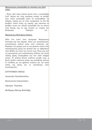 Θρακιώτικος μπακλαβάς με σουσάμι και ξερά
σύκα
...Έχετε ιδέα πόσο εύκολο γλυκό είναι ο μπακλαβάς
έτσι? Ακόμη και ένας αρχάριος μπορεί να φτιάξει
έναν τέλειο μπακλαβά αρκεί να ακολουθήσει τις
οδηγίες. Ακόμη και αν έχετε αποφασίσει ότι δεν θα
φτιάξετε τίποτα αυτές τις γιορτές, σας προτείνω να
φτιάξετε αυτόν τον εύκολο μπακλαβά και να κάνετε
τους δικούς σας να σας κοιτάνε με απορία και
θαυμασμό. Τολμήστε το!...
Θρακιώτικη Μελιτζάνα Σαλάτα
Άλλο ένα πιάτο στην κατηγορία Θρακιώτικες
Συνταγές σας έχω σήμερα. Είναι μια καταπληκτική,
πεντανόστιμη σαλάτα μέσα στην απλότητα της.
Θυμάμαι την μητέρα μου να την φτιάχνει συχνά τους
καλοκαιρινούς μήνες και φυσικά όλα τα ταβερνάκια
στην Ξάνθη την έχουν στο μενού τους. Είναι μια από
τις αγαπημένες μου καλοκαιρινές σαλάτες την οποία
πολλές φορές απολαμβάνω και σαν πολύ ελαφρύ
γεύμα. Οι γεύσεις δένουν απόλυτα μεταξύ τους, η
ζεστή σχεδόν καπνιστή γεύση της μελιτζάνας έρχεται
σε αντίθεση με την φρέσκια ντομάτα και την κρύα
γεύση της φέτας και το αποτέλεσμα είναι
καταπληκτικό...
ΣΥΓΓΡΑΦΙΚΗ ΟΜΑΔΑ
Αποστολία Παπαδοπούλου
Κωνσταντίνα Σισκοπούλου
Δήμητρα Τσιρτάκη
Θεόδωρος Άδωνης Καλαϊτζής
Issue 1 Page 23
 