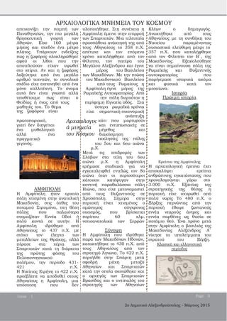 ΑΡΧΑΙΟΛΟΓΙΚΑ ΜΝΗΜΕΙΑ ΤΟΥ ΚΟΣΜΟΥ
απεικονίζει την πομπή των
Παναθηναίων, την πιο μεγάλη
θρησκευτική γιορτή των
Αθηνών. Είχε 160 μέτρα
μήκος και σχεδόν ένα μέτρο
πλάτος. Υπάρχουν ενδείξεις
πως η ζωφόρος ολοκληρώθηκε
αφού οι λίθοι που την
αποτελούσαν είχαν υψωθεί
στο κτίριο. Αν και η ζωφόρος
λαξεύτηκε από ένα μεγάλο
αριθμό τεχνιτών, το συνολικό
σχέδιο είχε εκπονηθεί από ένα
μόνο καλλιτέχνη. Το όνομα
αυτό δεν είναι γνωστό αλλά
υποθέτουμε πως είναι ο
Φειδίας ή ένας από τους
μαθητές του. Το θέμα
της ζωφόρου είναι
υλοποιήθηκε. Στη συνέχεια η
Αμφίπολη έμεινε στην επιρροή
των Σπαρτιατών. Μια τελευταία
προσπάθεια ανάκτησή της από
τους Αθηναίους το 358 π.Χ.
απέτυχε και τον επόμενο
χρόνο καταλήφθηκε από τον
Φίλιππο, τον πατέρα του
Μεγάλου Αλεξάνδρου και έγινε
μέρος του Βασιλείου
των Μακεδόνων. Με την πτώση
του Μακεδονικού Βασιλείου
από τους Ρωμαίους η
Αμφίπολη έγινε μέρος της
Ρωμαϊκής Αυτοκρατορίας Από
την πόλη διερχόταν η
περίφημη Εγνατία οδός. Στα
ύστερα ρωμαϊκά χρόνια
είχε σημαντική οικονομική
ανάπτυξη
Κλέων ο δημαγωγός.
Ανακτήθηκε από τους
Αθηναίους με τη συνθήκη του
Νικιείου παραμένοντας
ουσιαστικά ελεύθερη μέχρι το
357 π.Χ. που καταλήφθηκε
από τον Φίλιππο τον Β΄, της
Μακεδονίας. Εξακολούθησε
να είναι σημαίνουσα πόλη της
Ρωμαϊκής και Βυζαντινής
αυτοκρατορίας που
παρήκμασε ιστορικά ακόμα
και φυσικά κατά τον
μεσαίωνα.
Ιστορία
Πρώιμη ιστορία
πρωτοποριακό,
γιατί δεν διηγείται
ένα μυθολογικό
αλλά ένα
πραγματικό
Αρχαιολογικ
ά μνημεία
του Κόσμου
κάτι που μαρτυρούν
και εντυπωσιακές σε
μέγεθος και
διακόσμηση
εκκλησίες της πόλης
γεγονός.
ΑΜΦΙΠΟΛΗ
του 5ου και 6ου αιώνα
μ.Χ.
Μετά τις επιδρομές των
Σλάβων στα τέλη του 6ου
αιώνα μ.Χ. η Αμφίπολη
ερήμωσε σταδιακά για να
εγκαταλειφθεί εντελώς τον 8ο
αιώνα όταν οι περισσότεροι
κάτοικοι κατέφυγαν στην
κοντινή παραθαλάσσια πόλη
Ηιώνα, που είχε μετονομαστεί
Ερείπια της Αμφίπολης
Η αρχαιολογική έρευνα έχει
αποκαλύψει ερείπια
ανθρώπινης εγκατάστασης που
χρονολογούνται γύρω στο
3.000 π.Χ. Εξαιτίας της
στρατηγικής της θέσης η
Η Αμφίπολη ήταν αρχαία
πόλη χτισμένη στην ανατολική
Μακεδονία, στις όχθες του
ποταμού Στρυμόνα, στη θέση
πόλης που παλαιότερα
ονομαζόταν Εννέα Οδοί ή
πολύ κοντά σε αυτήν. Η
Αμφίπολη ιδρύθηκε από
Αθηναίους το 437 π.Χ. με
στόχο τον έλεγχο των
μεταλλείων της Θράκης, αλλά
πέρασε στα χέρια των
Σπαρτιατών κατά τη διάρκεια
της πρώτης φάσης του
Πελοποννησιακού
πολέμου, την περίοδο 431­
421 π.Χ.
Η Νικίειος Ειρήνη το 422 π.Χ.
προέβλεπε να αποδοθεί στους
Αθηναίους η Αμφίπολη, μια
υπόσχεση που δεν
από τους Βυζαντινούς σε
Χρυσόπολη. Σήμερα στην
περιοχή είναι χτισμένος ο
ομώνυμος σύγχρονος
οικισμός, που βρίσκεται
περίπου 60 χλμ.
νοτιοανατολικά των Σερρών
Σύνοψη
Η Αμφίπολη που ιδρύθηκε
παρά των Μακεδόνων Ηδονών,
κατακτήθηκε το 430 π.Χ. από
τους Αθηναίους από τον
στρατηγό Άγνωνα. Το 422 π.Χ.
περιήλθε στην Σπάρτη μετά
σφοδρή μάχη μεταξύ
Αθηναίων και Σπαρτιατών
κατά την οποία σκοτώθηκε και
ο αρχηγός των Σπαρτιατών
Βρασίδας και ο αντίπαλός του
στρατηγός των Αθηναίων
περιοχή είχε οχυρωθεί από
πολύ νωρίς Το 480 π.Χ. ο
Ξέρξης περνώντας από την
περιοχή έθαψε ζωντανούς
εννέα νεαρούς άντρες και
εννέα παρθένες ως θυσία σε
ποτάμιο θεό. Ένα χρόνο μετά
στην Αμφίπολη ο βασιλιάς της
Μακεδονίας Αλέξανδρος Α΄
νίκησε τα υπολείμματα του
στρατού του Ξέρξη.
Κλασική και ελληνιστική
περίοδος
Issue 1 Page 3
2ο Δημοτικό Αλεξανδρούπολης ­ Μάρτιος 2015
 