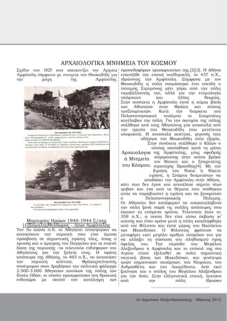 ΑΡΧΑΙΟΛΟΓΙΚΑ ΜΝΗΜΕΙΑ ΤΟΥ ΚΟΣΜΟΥ
Σχέδιο του 1825 που απεικονίζει την Αρχαία
Αμφίπολη σύμφωνα με στοιχεία του Θουκυδίδη για
την μάχη της Αμφίπολης
προσοδοφόρων χρυσωρυχείων της.[2][3]. Η Αθήνα
επανήλθε την εποχή τουΠερικλή, το 437 π.Χ.,
ιδρύοντας την Αμφίπολη. Σύμφωνα με τον
Θουκυδίδη η πόλη ονομάστηκε έτσι επειδή ο
ποταμός Στρυμόνας ρέει γύρω από την πόλη
περιβάλλοντάς την, αλλά για την ετυμολογία
υπάρχουν και άλλες θεωρίες.
Στην συνέχεια η Αμφίπολη έγινε η κύρια βάση
των Αθηναίων στην Θράκη και στόχος
τωνΣπαρτιατών. Κατά την διάρκεια του
Πελοποννησιακού πολέμου οι Σπαρτιάτες
κατέλαβαν την πόλη. Για την σωτηρία της πόλης
στάλθηκε από τους Αθηναίους μία αποστολή υπό
την ηγεσία του Θουκυδίδη (του μετέπειτα
ιστορικού). Η αποστολή απέτυχε, γεγονός που
οδήγησε τον Θουκυδίδη στην εξορία.
Στην συνέχεια στάλθηκε ο Κλέων ο
οποίος σκοτώθηκε κατά τη μάχη
Αρχαιολογικ
ά Μνημεία
του Κόσμου.
της Αμφίπολης, μίας σφοδρής
σύγκρουσης στην οποία βρήκε
τον θάνατο και ο Σπαρτιάτης
στρατηγός Βρασίδας[4]. Με την
Ειρήνη του Νικία ή Νίκειο
Μαρτυρίες Ηρώων 1940­1944 Σ/χης
[1]ΞόμαληςΘεόδωρος ­ Λέων Αμφίπολης
Τον 5ο αιώνα π.Χ. οι Αθηναίοι επιχείρησαν να
αποικίσουν την περιοχή που είχε άμεση
πρόσβαση σε σημαντικές πρώτες ύλες, όπως ο
χρυσός και ο άργυρος του Παγγαίου και τα πυκνά
δάση της περιοχής ­τα τελευταία ενδιέφεραν του
Αθηναίους για την ξυλεία τους. Η πρώτη
απόπειρα της Αθήνας, το 465 π.Χ., να αποικήσει
την περιοχή απέτυχε. Θράκεςπελταστές
συνέτριψαν στον Δραβήσκο την οπλιτική φάλαγγα
2.500­3.000 Αθηναίων αποίκων της πόλης των
Εννέα Οδών, οι οποίοι προχωρούσαν στη θρακική
ενδοχώρα με σκοπό την κατάληψη των
ειρήνη, η Σπάρτη δεσμευόταν να
αποδώσει την Αμφίπολη στην Αθήνα,
κάτι που δεν έγινε και αποτέλεσε σημείο νέων
τριβών και ένα από τα θέματα που στάθηκαν
αιτία να παραβιαστεί η ειρήνη και να ξαναρχίσει
ο Πελοποννησιακός Πόλεμος.
Οι Αθηναίοι δεν κατάφεραν να ανακαταλάβουν
την πόλη ξανά παρά τις πολλές απόπειρες που
έκαναν τα επόμενα χρόνια. Τελευταία ήταν το
358 π.Χ., η οποία δεν είχε αίσια έκβαση γι’
αυτούς και έναν χρόνο μετά η πόλη καταλήφθηκε
από τον Φίλιππο και έγινε μέρος του Βασιλείου
των Μακεδόνων. Ο Φίλιππος φρόντισε να
μεταφέρει εκεί μεγάλο αριθμό υπηκόων του για
να αλλάξει τη σύσταση του πληθυσμού προς
όφελός του. Την περίοδο του Μεγάλου
Αλεξάνδρου η Αμφίπολη και το επίνειό της στο
Αιγαίο είχαν εξελιχθεί σε πολύ σημαντική
ναυτική βάση των Μακεδόνων, και γενέτειρα
τριών σημαντικών ναυάρχων, του Νέαρχου, του
Ανδροσθένη και του Λαομέδοντα. Από εκεί
ξεκίνησε και ο στόλος του Μεγάλου Αλεξάνδρου
για την Ασία. Στην ελληνιστική εποχή, άποικοι
από την πόλη ίδρυσαν
2ο Δημοτικό Αλεξανδρούπολης ­ Μάρτιος 2015
 