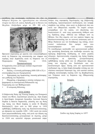υπεύθυνη της ανασκαφής τονίζοντας ότι όλα τα
δεδομένα δείχνουν ότι «χρονολογείται στο τελευταίο
τέταρτο του 4ου π.Χ. αιώνα, δηλαδή μετά το θάνατο του
Μεγάλου Αλεξάνδρου μέχρι το 325­ 300 π.Χ.».
Βρετανοί στρατιώτες με κρανία που ανακαλύφθηκαν
κατά τη διάρκεια της κατασκευής των τάφρων και
πιρόγες στην Αμφίπολη κατά τη διάρκεια του Α’
Παγκοσμίου Πολέμου, το 1916.
Προσωπικότητες
Η Αμφίπολη είναι γενέτειρα πολλών σημαντικών
προσώπων όπως:
• Ζωίλος, ο κυνικός φιλόσοφος (400­320 π.Χ.) ο
επονομαζόμενος και Ομηρομάστιξ.
• Ερμαγόρας της Αμφίπολης, στωικός φιλόσοφος
και μαθητής του Περσαίου.
• Πάμφιλος, ο ζωγράφος ο οποίος εισήγαγε στη
ζωγραφική τη συστηματική διδασκαλία της
Γεωμετρίας και των Μαθηματικών.
• Ο ιστορικός Φίλιππος.
ΑΓΙΑ ΣΟΦΙΑ
Ο Βυζαντινός Ναός της Ύπατης Σοφίας του Ένσαρκου
Λόγου του Θεού, περισσότερο γνωστή ως Αγία Σοφία
ή Αγιά­Σοφιά, (τουρκικά Ayasofya, λατινικά Sancta
Sophia ή Sancta Sapientia), γνωστός και ως Ναός
της Αγίας του Θεού Σοφίας ή απλά Η Μεγάλη
Εκκλησία[1], ήταν από το 360 μέχρι το 1453
ορθόδοξος καθεδρικός ναός της Κωνσταντινούπολης,
με εξαίρεση την περίοδο 1204 ­ 1261 κατά την οποία
ήταν ρωμαιοκαθολικός ναός, ενώ μετά την άλωση της
Κωνσταντινούπολης μετατράπηκε σε τέμενος, μέχρι
το 1934 και αποτελεί σήμερα μουσειακό χώρο
(τουρκικά Ayasofya Müzesi).
Ανήκει στις κορυφαίες δημιουργίες της βυζαντινής
ναοδομίας, πρωτοποριακού σχεδιασμού, και υπήρξε
σύμβολο της πόλης, τόσο κατά τη βυζαντινή όσο και
κατά την οθωμανική περίοδο. Το παρόν κτίσμα
ανεγέρθηκε τον 6ο αιώνα, επί βασιλείας του
Ιουστινιανού Α΄, από τους μηχανικούς Ανθέμιο από
τις Τράλλεις (σημ. Αϊδίνιο) και Ισίδωρο από τη
Μίλητο. Στο ίδιο σημείο, επί του πρώτου λόφου της
Κωνσταντινούπολης και σε κοντινή απόσταση από το
Μέγα Παλάτιον και τον Ιππόδρομο της πόλης, είχαν
χτιστεί παλαιότερα δύο ακόμα ναοί που
καταστράφηκαν από πυρκαγιά.
Το οικοδόμημα ακολουθεί τον αρχιτεκτονικό ρυθμό
της τρουλαίας βασιλικής και συνδυάζει στοιχεία της
πρώιμης βυζαντινής ναοδομίας, σε πολύ μεγάλη
κλίμακα. Αρχιτεκτονικές επιρροές της Αγίας Σοφίας
εντοπίζονται σε αρκετούς μεταγενέστερους
ορθόδοξους ναούς αλλά και σε οθωμανικά τζαμιά,
όπως στο τέμενος του Σουλεϊμάν και στο
Σουλταναχμέτ τζαμί. Εκτός από τον αρχιτεκτονικό
σχεδιασμό της, η Αγία Σοφία ξεχωρίζει επίσης για τον
πλούσιο εσωτερικό διάκοσμό της, που ωστόσο υπέστη
σοβαρές καταστροφές κυρίως από τις βαρβαρότητες
των Τούρκων κατά τη διάρκεια της Οθωμανικής
κυριαρχίας.
Ιστορία.
Σχέδιο της Αγίας Σοφίας το 1877
2ο Δημοτικό Αλεξανδρούπολης ­ Μάρτιος 2015
 