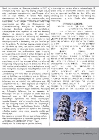 2ο Δημοτικό Αλεξανδρούπολης ­ Μάρτιος 2015
εγκαινιάστηκε το 360 επί της αυτοκρατορίας του Ιουστινιανού, η Αγία Σοφία είχε χίλιους
Κωνσταντίου Β΄ και μαζί με το ναό της Αγίας Ειρήνης κληρικούς
Μετά τα εγκαίνια της Κωνσταντινούπολης το 337, η
ανέγερση ενός ναού της Αγίας Σοφίας υπήρξε τμήμα
ενός ευρύτερου προγράμματος οικοδόμησης γύρω
από το Μέγα Παλάτι. Η πρώτη Αγία Σοφία
τις αμαρτίες σου και όχι μόνο το πρόσωπό σου). Η
φράση αυτή, αν αναγνωσθεί ανάποδα (από δεξιά
προς τα αριστερά) αποδίδει τις ίδιες λέξεις και
επομένως και το αυτό νόημα. Την εποχή του
αποτελούσε τον κύριο καθεδρικό ναό της
πρωτεύουσας και έδρα του Πατριαρχείου της
Κωνσταντινούπολης. Εικάζεται ότι επρόκειτο για
ξυλόστεγη βασιλική, τρίκλιτη ή πεντάκλιτη.
Καταστράφηκε από πυρκαγιά το 404 και χτίστηκε
εξαρχής τα επόμενα χρόνια. Ο νέος ναός
εγκαινιάστηκε το 415 επί βασιλείας του Θεοδοσίου
Β΄ και καταστράφηκε από τους οπαδούς του
πατριάρχη επειδή ο Θεοδόσιος είχε μια διαμάχη με
τον Πατριάρχη. Αν και λίγα συμπεράσματα μπορούν
να εξαχθούν ως προς την αρχιτεκτονική αξία του
οικοδομήματος, οι ιστορικές πηγές μαρτυρούν πως
στο εσωτερικό του φυλάσσονταν ιερά κειμήλια
μεγάλης αξίας, από χρυσό ή ασήμι. Σύμφωνα με τις
πλέον πρόσφατες προσπάθειες αναπαράστασης του
ναού, υποθέτουμε πως είχε εύρος 52 μ.
αποτελούμενη από ένα κεντρικό κλίτος και τέσσερις
διακριτούς διαδρόμους. Κατά τη Στάση του Νίκα το
532, υπέστη μεγάλη φθορά και το κτίσιμο του ναού
που διατηρείται ως σήμερα δρομολογήθηκε από τον
αυτοκράτορα Ιουστινιανό Α'.
Αρχιτέκτονες του ναού ήταν οι γεωμέτρες Ανθέμιος
από τις Τράλλεις και ο Ισίδωρος από τη Μίλητο. Η
κατασκευή του ολοκληρώθηκε σε μικρό χρονικό
διάστημα και τα εγκαίνιά του τελέστηκαν στις 27
Δεκεμβρίου του 537. Τότε, σύμφωνα με το θρύλο, ο
Ιουστινιανός αναφώνησε «Δόξα τω Θεώ τω
καταξιώσαντί με τοιούτον έργον επιτελέσαι. Νενίκηκά
σε, Σολομών!», θέλοντας έτσι να εκφράσει το
θαυμασμό του για το μνημείο το οποίο ήταν πιο
θαυμαστό από τον Ναό του Σολομώντα στα
Ιεροσόλυμα. Τριακόσια και πλέον εκατομμύρια
χρυσών δραχμών, κατ΄ αντιστοιχία, είχαν δαπανηθεί
για την ανέγερση αυτού του Ναού. Τα "θυρανοίξια"
της Αγιάς Σοφιάς ακολούθησαν θυσίες χιλιάδων
ελαφιών, βοών, προβάτων και ορνίθων και διανομή
χιλιάδων μοδίων σίτου στους φτωχούς καθώς και
πολυήμερη πανήγυρη.
Στο προαύλιο του ναού λέγεται πως υπήρχε κρήνη,
στην οποία ανεγράφετο η καρκινική φράση "ΝΙΨΟΝ
ΑΝΟΜΗΜΑΤΑ ΜΗ ΜΟΝΑΝ ΟΨΙΝ", (νίψον
ανομήματα μη μόναν όψιν = ξέπλυνε δηλαδή
ΠΥΡΓΟΣ ΤΗΣ ΠΙΖΑΣ
1%CDBE:FHJ 5QI>HJ '@J 5<?#J B'#DBC9
; #SD9 H 5QI>HJ '@J 5<?#J
%<F#B 'H D%>PE%FH B'#DBC9 C#ES#F<D%!
C#ES#F#IBP #F%G9I'@'H CN$NFH&'9&BH 'HK
C#A%$IBCHQ F#HQ '@J 0'#DBC;J SPD@J '@J 5<?#J
,I<&C%'#B S<&N #SP 'HF 1#A%$IBCP C#B %<F#B @ 'I<'@
S#D#BP'%I@ C#'#&C%K; &'@F 5D#'%<# 'HK 3'HKPEH
'@J 5<?#J E%'9 'HF 1#A%$IBCP
F#P C#B 'H CKCDBCHQ &L;E#'HJ ,#S'B&';IBH %FR
$<SD# =I<&C%'#B C#B 'H 1HBE@';IBH
.I>#&<%J $B9&N&@J
8HF 0#FHK9IBH 'HK HB B'#DBC:J +IL:J DP>N
#QG@&@J '@J CD<&@J $B:CHM#F '@ D%B'HKI><# 'HK
5QI>HK C#B #S#>PI%K&#F '@F %<&H$H &% %SB&C:S'%J
8I<# LIPFB# E%'9 G%C<F@&#F HB %I>#&<%J &L%$<HK
$B9&N&@J 'HK EF@E%<HK 5%I<SHK 'PFHB EHDQ=$HK
LQA@C#F &'@ =9&@ 'HK SIHC%BE:FHK F)
#F'B&'#AE<&HKF '@F CD<&@ %FR L#DQ=$BFHB
':FHF'%J #>C<&'IN&#F #K'P &'H :$#(HJ
$@EBHKI>RF'#J :'&B EB# #&(#D; #F9&L%&@ &'HF
C<F$KFH C#'9II%K&@J 5#I9DD@D# &C9('@C% 'H
:$#(HJ '@J =PI%B#J SD%KI9J R&'% F# E%'#'HSB&'%< H
C#'#CPIK(HJ 9GHF#J +SH':D%&E# 'NF %I>#&BRF
#K'RF SHK HDHCD@IRA@C#F 'H ;'#F F#
M@DR&%B 'H EF@E%<H C#'9 %C#'H&'9 C#B F#
&KF%L<&%B SD:HF F# %<F#B %SB&C:MBEH &'H CHBFP
Issue 1 Page 7
 