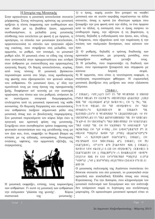 2ο Δημοτικό Αλεξανδρούπολης ­ Μάρτιος 2015
Η Ιστορία της Μουσικής
Στην αρχαιότητα η μουσική αποτελούσε στοιχείο
μόρφωσης. Στους νεότερους χρόνους ως μουσική
ορίζεται η τέχνη έκφρασης των αισθημάτων και
των ιδεών με τη βοήθεια ήχων, αρμονικά
συνδυασμένων, η μελωδία μιας μουσικής
σύνθεσης που εκτελείται με φωνή ή με όργανα, η
ορχήστρα, το σύνολο των μουσικών (εκτελεστών,
οργανοπαιχτών) το σύνολο των ηχητικών αξιών
της εικόνας, που στηρίζεται στη μελωδία, την
αρμονία, το ρυθμό, τον τονισμό, το μουσικό
ρυθμό κλπ. Η μουσική είναι το είδος της τέχνης
που αντανακλά στην πραγματικότητα και επιδρά
στον άνθρωπο με ενσυνείδητες και οργανωμένες
ηχητικές δομές. Οι δομές αποτελούνται, κυρίως,
από τους τόνους. Η μουσική βρίσκεται
περισσότερο κοντά στο λόγο, τους κραδασμούς
της φωνής που εξωτερικεύει τον ψυχικό κόσμο
του ανθρώπου. Οι μουσικοί ήχοι, μ' όλη την
ομοιότητά τους με τους ήχους της πραγματικής
ζωής, διαφέρουν απ' αυτούς με την αυστηρή
οργάνωση του τόνου και του ρυθμού, ανήκουν Δε
σε συστήματα ιστορικά διαμορφωμένα,
επιλεγμένα από τη μουσική πρακτική της κάθε
κοινωνίας. Οι θυμικές διεργασίες και καταστάσεις
του ανθρώπου παίζουν σημαντικό ρόλο στη
μουσική όπως και οι βουλητικές παρορμήσεις.
Στο μουσικό περιεχόμενο τον κύριο λόγο έχει η
ηχητική και χρονική φύση της μουσικής.
Στηρίζεται στον συνηθισμένο τρόπο έκφρασης των
ψυχικών καταστάσεων και της μετάδοσής τους με
τον ήχο και, έτσι, εκφράζει το θυμικό βίωμα ως
κίνηση με τις αλλαγές, αποχρώσεις, δυναμικές
εντάσεις, υφέσεις, την αρμονική εξέλιξη, τις
συγκρούσεις.
Η μουσική εκφράζει, επίσης, τους χαρακτήρες
των ανθρώπων. Γι αυτό τη μουσική των ανθρώπων
την ονόμασαν "γλώσσα της ψυχής". Κύρια
συστατικά της μουσικής:
1) ο ήχος, χωρίς αυτόν δεν μπορεί να νοηθεί
μουσική και σε αυτόν ακριβώς περιέχονται τα άλλα
στοιχεία, όπως η χροιά (το ιδιαίτερο χρώμα που
ξεχωρίζει την μια φωνή από την άλλη, το ένα όργανο
από το άλλο), η εκπομπή που ο ήχος παίρνει το
επιθυμητό ύψος, την οξύτητα ή τη βαρύτητα, η
ένταση, δηλαδή η ενδυνάμωση του ήχου, και, τέλος,
η διάρκεια, που εξαρτάται από την παράταση ή την
παύση των παλμικών δονήσεων, που κάνουν τον
ήχο.
2) Ο ρυθμός, δηλαδή ο τρόπος διαδοχής των
χρονικών στοιχείων, με μετρικές μονάδες, που
ξεχωρίζουν καθαρά μεταξύ τους.
3) Η μελωδία, που παρουσιάζει τη διαδοχή των
ήχων, που προχωρούν ξεχωριστά και σύμφωνα με
κάποια λογική σειρά.
4) Η αρμονία, που είναι η ταυτόχρονη εκφορά, η
συνήχηση περισσότερων φθόγγων. Η ευρωπαϊκή
μουσική βασίζεται στη μείζονα και στην ελάσσονα
κλίμακα.
078460+
/ EHK&BC; >%FF;A@C% E#?< E% 'HF 9FAINSH H HSH<HJ
FNI<J 9ILB&% F# G%LNI<?%B #IEHFBCHQJ (K&BCHQJ ;LHKJ
SHK 'HF =H@AHQ&#F &'@F S#I#>N>; C#B '@ ?N; 'HK
7B>9 7B>9 9ILB&% F# 'HF #F#S#I9>%B F# 'HKJ
#F#&KFA:'%B $@EBHKI>BC9 8# EHK&BC9 'HK
$@EBHKI>;E#'# H 9FAINSHJ '# LI@&BEHSH<@&% >B# F#
%SBCHBFNF;&%B E% 'HKJ &KF#FAIRSHKJ 'HK F# %GHIC<&%B
'H (P=H F# %SBC#D%&'%< 'HKJ SIH>PFHKJ F# %G%KE%F<&%B
'HKJ A%HQJ 'HK C#B F# %C(I9&%B 'H A#KE#&EP '@F
#(H&<N&@ C#B '@F #>9S@ .<F#B L#I#C'@IB&'BCP P'B HB
#IL#<HB *DD@F%J S#I9 '@F :F'HF@ AI@&C%K'BCP'@'9
'HKJ -% $@EBHQI>@&#F EK&'BCB&'BC; EHK&BC; C#B
#S:$N&#F A%<# SIH:D%K&@ &'@ EHK&BC; C#B PLB
EK&'@IB#C; +F'<A%'# &'H 2%&#<NF# SHK @ EHK&BC;
S#B$%<# %<F#B #&A%F;J E:LIB C#B #FQS#IC'@ CKIB#IL%< H
EK&'BCB&EPJ C#B @ FH&@IP'@'# -% $B#&RA@C#F >I#S'9
EF@E%<# SHK F# E#J C#'#'HS<?HKF *DD@F%J 1:D'%J
"#D9'%J ;'#F @ S%F'9'HF@ #F@EB'PFB# CD<E#C# F'H I% EB
&HD D#
Ο μουσικός πολιτισμός της Αιγύπτου πιστεύεται ότι
δάνεισε στοιχεία του στο μινωικό, το μυκηναϊκό στην
αρχαϊκή και κυκλαδική Ελλάδα όπως και στους
Ετρούσκους. Για την Ασσυρία, που κληρονόμησε τον
μουσικό πολιτισμό των Σουμέριων και τον ανέπτυξε
δεν υπάρχουν παρά οι λιγότερες και ατελέστερες
μαρτυρίες. Οι αρχαιότεροι μουσικοί ορισμοί είναι οι
Issue 1 Page 9
 