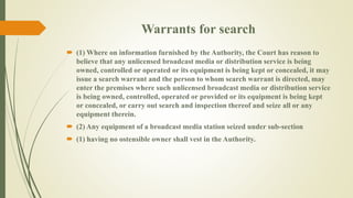 Warrants for search 
 (1) Where on information furnished by the Authority, the Court has reason to 
believe that any unlicensed broadcast media or distribution service is being 
owned, controlled or operated or its equipment is being kept or concealed, it may 
issue a search warrant and the person to whom search warrant is directed, may 
enter the premises where such unlicensed broadcast media or distribution service 
is being owned, controlled, operated or provided or its equipment is being kept 
or concealed, or carry out search and inspection thereof and seize all or any 
equipment therein. 
 (2) Any equipment of a broadcast media station seized under sub-section 
 (1) having no ostensible owner shall vest in the Authority. 
 