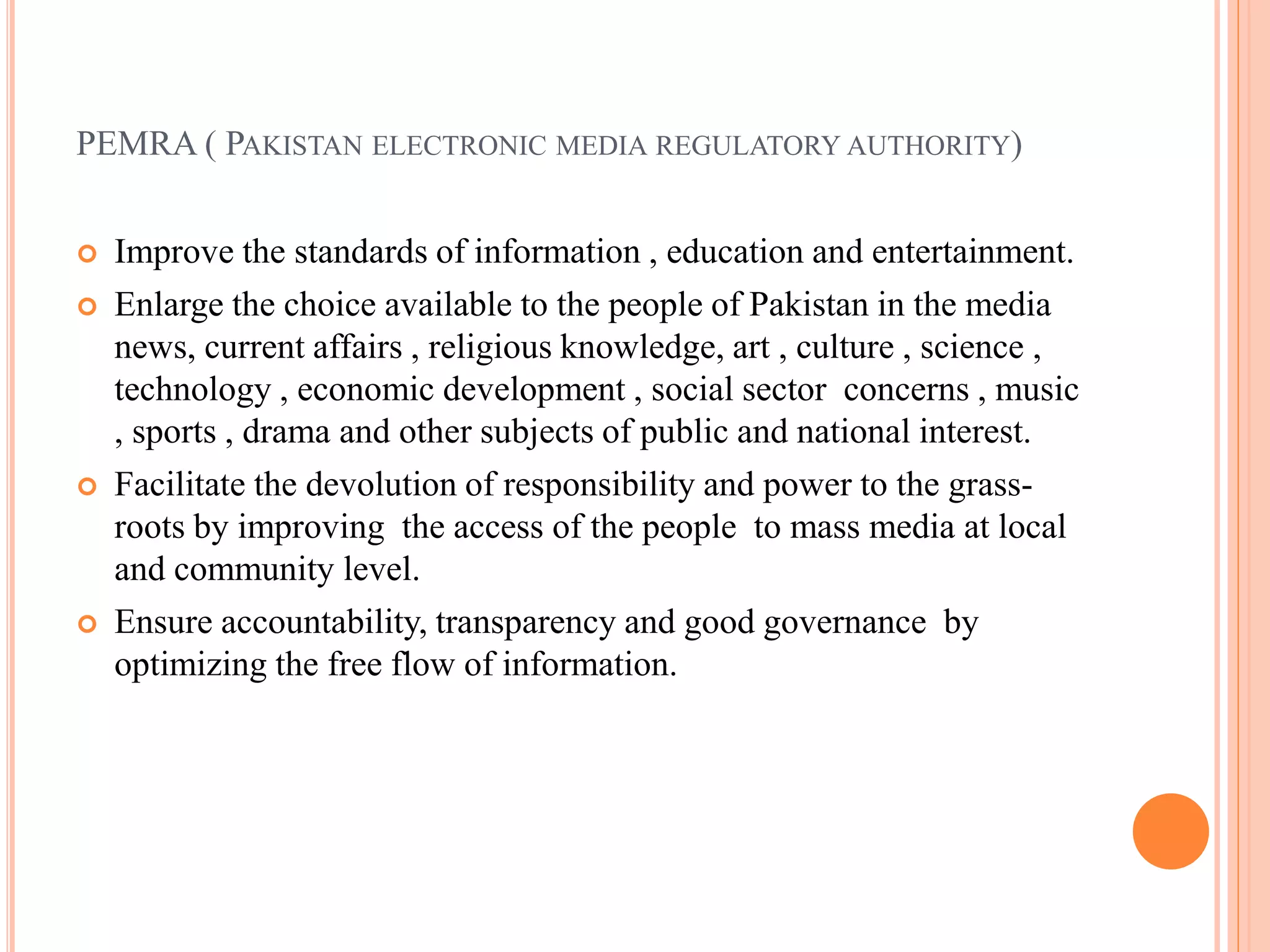 PEMRA ( PAKISTAN ELECTRONIC MEDIA REGULATORY AUTHORITY)
 Improve the standards of information , education and entertainment.
 Enlarge the choice available to the people of Pakistan in the media
news, current affairs , religious knowledge, art , culture , science ,
technology , economic development , social sector concerns , music
, sports , drama and other subjects of public and national interest.
 Facilitate the devolution of responsibility and power to the grass-
roots by improving the access of the people to mass media at local
and community level.
 Ensure accountability, transparency and good governance by
optimizing the free flow of information.
 