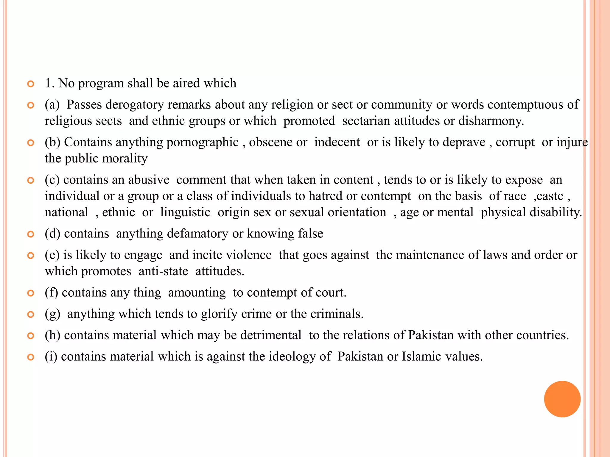  1. No program shall be aired which
 (a) Passes derogatory remarks about any religion or sect or community or words contemptuous of
religious sects and ethnic groups or which promoted sectarian attitudes or disharmony.
 (b) Contains anything pornographic , obscene or indecent or is likely to deprave , corrupt or injure
the public morality
 (c) contains an abusive comment that when taken in content , tends to or is likely to expose an
individual or a group or a class of individuals to hatred or contempt on the basis of race ,caste ,
national , ethnic or linguistic origin sex or sexual orientation , age or mental physical disability.
 (d) contains anything defamatory or knowing false
 (e) is likely to engage and incite violence that goes against the maintenance of laws and order or
which promotes anti-state attitudes.
 (f) contains any thing amounting to contempt of court.
 (g) anything which tends to glorify crime or the criminals.
 (h) contains material which may be detrimental to the relations of Pakistan with other countries.
 (i) contains material which is against the ideology of Pakistan or Islamic values.
 