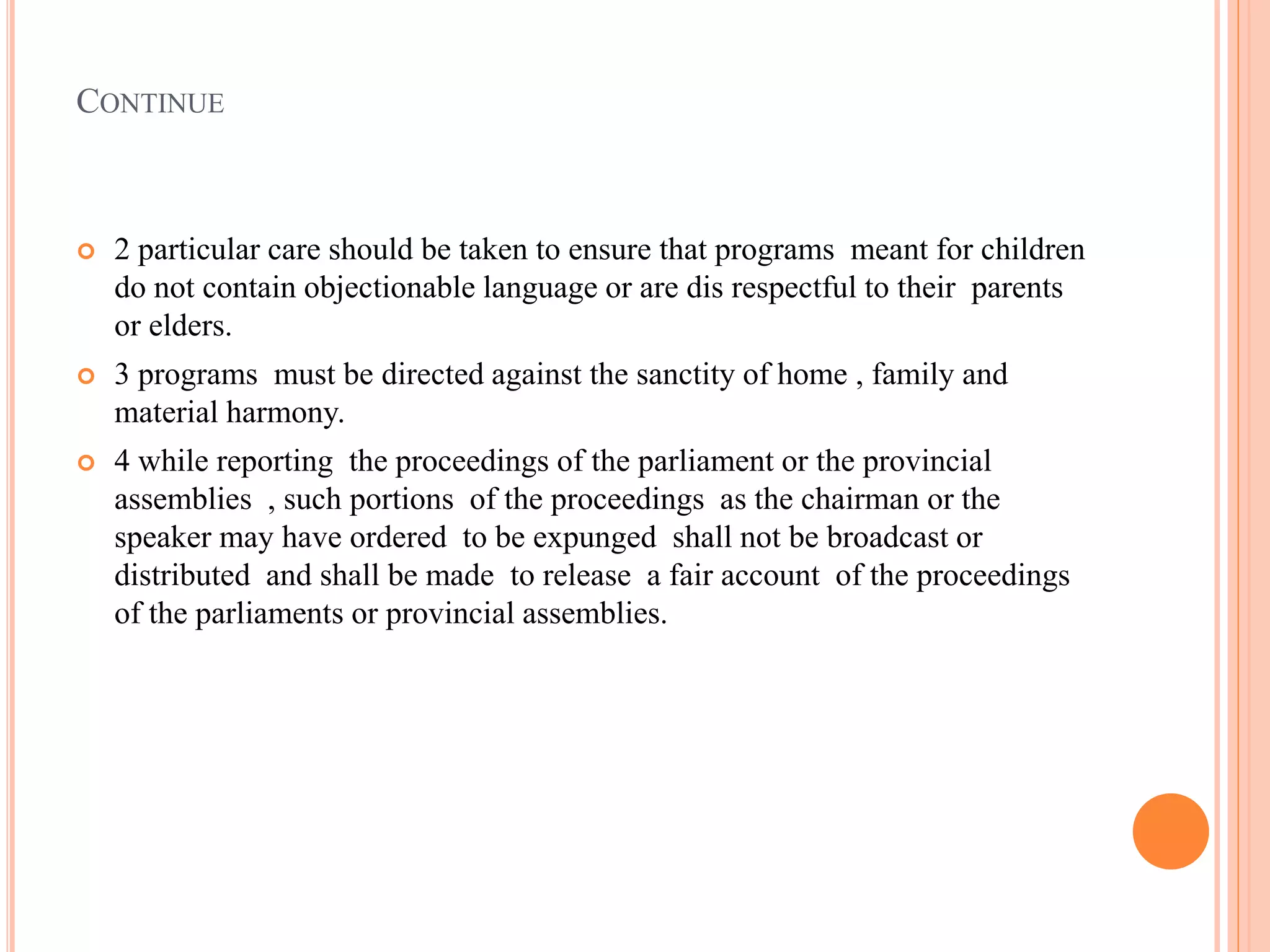 CONTINUE
 2 particular care should be taken to ensure that programs meant for children
do not contain objectionable language or are dis respectful to their parents
or elders.
 3 programs must be directed against the sanctity of home , family and
material harmony.
 4 while reporting the proceedings of the parliament or the provincial
assemblies , such portions of the proceedings as the chairman or the
speaker may have ordered to be expunged shall not be broadcast or
distributed and shall be made to release a fair account of the proceedings
of the parliaments or provincial assemblies.
 
