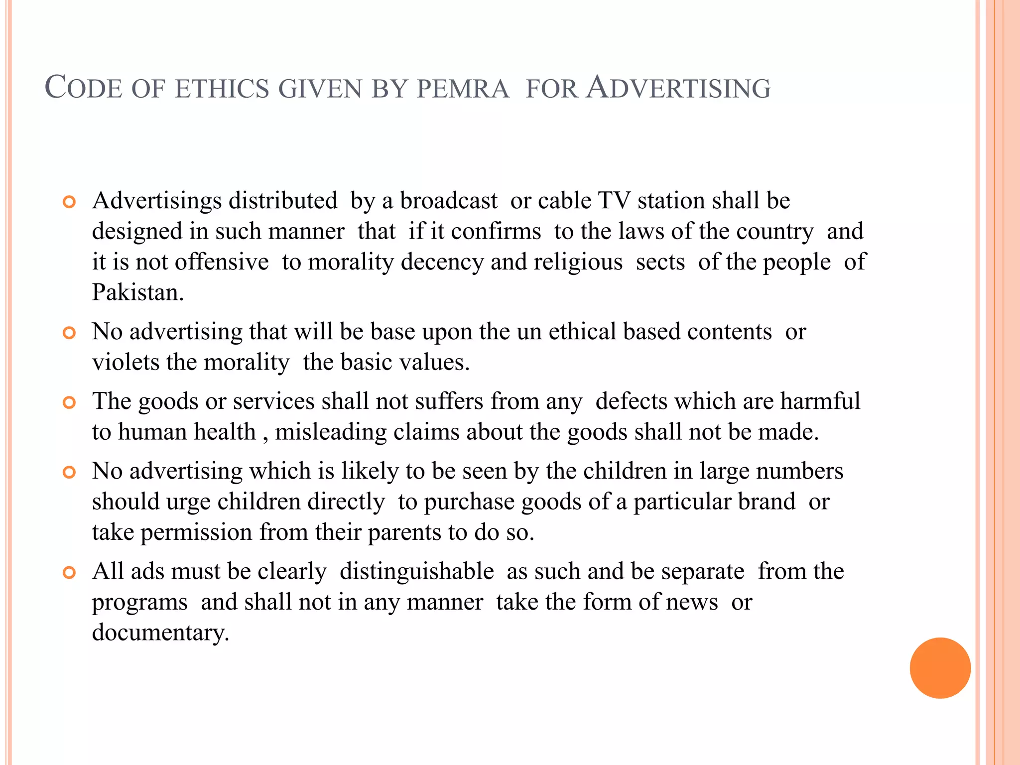 CODE OF ETHICS GIVEN BY PEMRA FOR ADVERTISING
 Advertisings distributed by a broadcast or cable TV station shall be
designed in such manner that if it confirms to the laws of the country and
it is not offensive to morality decency and religious sects of the people of
Pakistan.
 No advertising that will be base upon the un ethical based contents or
violets the morality the basic values.
 The goods or services shall not suffers from any defects which are harmful
to human health , misleading claims about the goods shall not be made.
 No advertising which is likely to be seen by the children in large numbers
should urge children directly to purchase goods of a particular brand or
take permission from their parents to do so.
 All ads must be clearly distinguishable as such and be separate from the
programs and shall not in any manner take the form of news or
documentary.
 