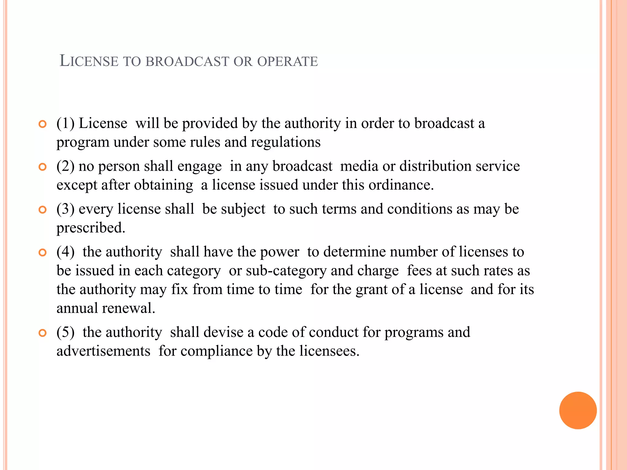 LICENSE TO BROADCAST OR OPERATE
 (1) License will be provided by the authority in order to broadcast a
program under some rules and regulations
 (2) no person shall engage in any broadcast media or distribution service
except after obtaining a license issued under this ordinance.
 (3) every license shall be subject to such terms and conditions as may be
prescribed.
 (4) the authority shall have the power to determine number of licenses to
be issued in each category or sub-category and charge fees at such rates as
the authority may fix from time to time for the grant of a license and for its
annual renewal.
 (5) the authority shall devise a code of conduct for programs and
advertisements for compliance by the licensees.
 