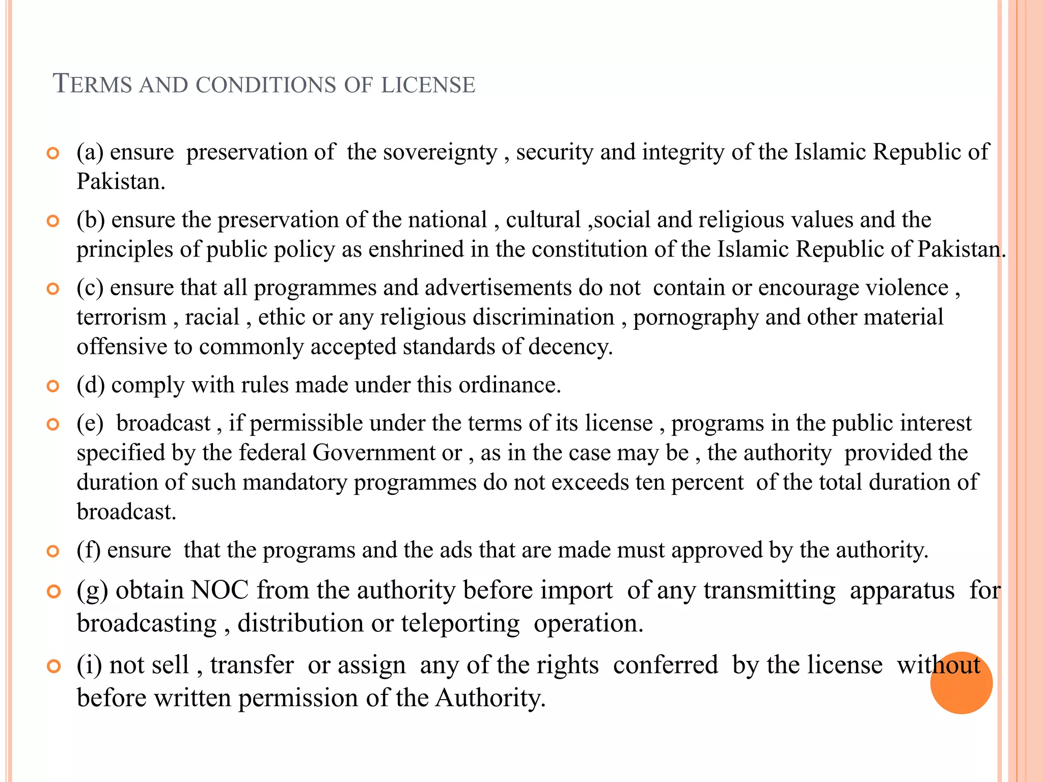 TERMS AND CONDITIONS OF LICENSE
 (a) ensure preservation of the sovereignty , security and integrity of the Islamic Republic of
Pakistan.
 (b) ensure the preservation of the national , cultural ,social and religious values and the
principles of public policy as enshrined in the constitution of the Islamic Republic of Pakistan.
 (c) ensure that all programmes and advertisements do not contain or encourage violence ,
terrorism , racial , ethic or any religious discrimination , pornography and other material
offensive to commonly accepted standards of decency.
 (d) comply with rules made under this ordinance.
 (e) broadcast , if permissible under the terms of its license , programs in the public interest
specified by the federal Government or , as in the case may be , the authority provided the
duration of such mandatory programmes do not exceeds ten percent of the total duration of
broadcast.
 (f) ensure that the programs and the ads that are made must approved by the authority.
 (g) obtain NOC from the authority before import of any transmitting apparatus for
broadcasting , distribution or teleporting operation.
 (i) not sell , transfer or assign any of the rights conferred by the license without
before written permission of the Authority.
 