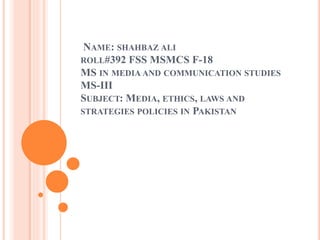 NAME: SHAHBAZ ALI
ROLL#392 FSS MSMCS F-18
MS IN MEDIA AND COMMUNICATION STUDIES
MS-III
SUBJECT: MEDIA, ETHICS, LAWS AND
STRATEGIES POLICIES IN PAKISTAN
 