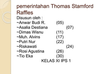 pemerintahan Thomas Stamford
Raffles
Disusun oleh :
~Anwar Budi R. (05)
~Asalia Destiana (07)
~Dimas Wisnu (11)
~Muh. Alvins (17)
~Putri Nur (22)
~Riskawati (24)
~Rosi Agustina (26)
~Tio Eka (30)
KELAS XI IPS 1
 