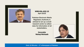 WMS-ONL-425/15
27 March 2015
Pakistan Electronic Media
Regulatory Authority is advised
to consider establishing an
appropriately staffed small
research set up for all
of such data as it would help
PEMRA immensely in many
ways. Alternatively, PEMRA may
consider outsourcing this
to a market research company
through due process.
Honorable
Wafaqi Mohtasib
Daily 10 Minutes – 1st e-Newspaper of Pakistan
 