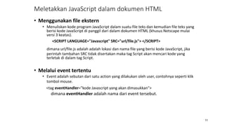 • Menggunakan file ekstern
• Menuliskan kode program JavaScript dalam suatu file teks dan kemudian file teks yang
berisi kode JavaScript di panggil dari dalam dokumen HTML (khusus Netscape mulai
versi 3 keatas).
<SCRIPT LANGUAGE="Javascript" SRC="url/file.js"> </SCRIPT>
dimana url/file.js adalah adalah lokasi dan nama file yang berisi kode JavaScript, jika
perintah tambahan SRC tidak disertakan maka tag Script akan mencari kode yang
terletak di dalam tag Script.
• Melalui event tertentu
• Event adalah sebutan dari satu action yang dilakukan oleh user, contohnya seperti klik
tombol mouse.
<tag eventHandler="kode Javascript yang akan dimasukkan">
dimana eventHandler adalah nama dari event tersebut.
11
Meletakkan JavaScript dalam dokumen HTML
 