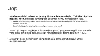 • JavaScript adalah bahasa skrip yang ditempelkan pada kode HTML dan diproses
pada sisi klien, sehingga kemampuan dokumen HTML menjadi lebih luas.
• JavaScript memungkinkan untuk memvalidasi masukan-masukan pada formulir sebelum
dikirim ke server
• JavaScript dapat mengimplementasi permainan interaktif
• Javascript bergantung kepada browser(navigator) yang memanggil halaman web
yang berisi skrip skrip dari Javascript yang terselip di dalam dokumen HTML.
• Javascript tidak memerlukan kompilator atau penterjemah khusus untuk
menjalankannya
4
Lanjt.
 