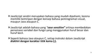  JavaScript sendiri merupakan bahasa yang mudah dipahami, karena
memiliki kemiripan dengan konsep bahasa pemrograman visual,
maupun Java ataupun C.
 JavaScript adalah bahasa yang “case sensitive” artinya membedakan
penamaan variabel dan fungsi yang menggunakan huruf besar dan
huruf kecil.
 Seperti bahasa Java ataupun C, setiap instruksi dalam JavaScript
diakhiri dengan karakter titik koma (;).
6
 