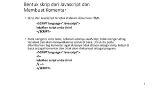 • Skrip dari JavaScript terletak di dalam dokumen HTML.
<SCRIPT language="Javascript">
letakkan script anda disini
</SCRIPT>
• Pada navigator versi lama, sebelum adanya JavaScript, tidak mengenal tag
tersebut dan akan melewatkannya untuk di baca. Untuk itu perlu
ditambahkan tag komentar agar skripnya tidak dibaca sebagai skrip, tetapi di
baca sebagai komentar dan tidak akan dieksekusi sebagai program.
<SCRIPT language="Javascript">
<!--
letakkan script anda disini
// -->
</SCRIPT>
7
Bentuk skrip dari Javascript dan
Membuat Komentar
 