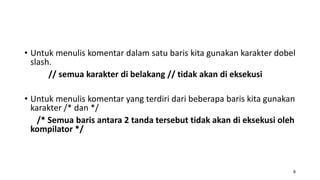 • Untuk menulis komentar dalam satu baris kita gunakan karakter dobel
slash.
// semua karakter di belakang // tidak akan di eksekusi
• Untuk menulis komentar yang terdiri dari beberapa baris kita gunakan
karakter /* dan */
/* Semua baris antara 2 tanda tersebut tidak akan di eksekusi oleh
kompilator */
8
 