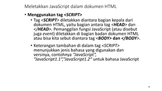 • Menggunakan tag <SCRIPT>
• Tag <SCRIPT> diletakkan diantara bagian kepala dari
dokumen HTML, yaitu bagian antara tag <HEAD> dan
</HEAD>. Pemanggilan fungsi JavaScript (atau disebut
juga event) diletakkan di bagian badan dokumen HTML
atau bisa kita sebut diantara tag <BODY> dan </BODY>.
• Keterangan tambahan di dalam tag <SCRIPT>
menunjukkan jenis bahasa yang digunakan dan
versinya, contohnya “JavaScript“,
“JavaScript1.1“,“JavaScript1.2“ untuk bahasa JavaScript
9
Meletakkan JavaScript dalam dokumen HTML
 