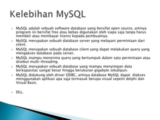  MySQL adalah sebuah software database yang bersifat open source, artinya
program ini bersifat free atau bebas digunakan oleh siapa saja tanpa harus
membeli atau membayar lisensi kepada pembuatnya.
 MySQL merupakan sebuah database server yang melayani permintaan dari
client.
 MySQL merupakan sebuah database client yang dapat melakukan query yang
mengakses database pada server.
 MySQL mampu menerima query yang bertumpuk dalam satu permintaan atau
disebut multi-threading.
 MySQL merupakan sebuah database yang mampu menyimpan data
berkapasitas sangat besar hingga berukuran gigabyte sekalipun.
 MySQL didukung oleh driver ODBC, artinya database MySQL dapat diakses
menggunakan aplikasi apa saja termasuk berupa visual seperti delphi dan
Visual Basic.
 DLL.
 