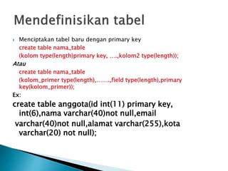  Menciptakan tabel baru dengan primary key
create table nama_table
(kolom type(length)primary key, ….,kolom2 type(length));
Atau
create table nama_table
(kolom_primer type(length),…….,field type(length),primary
key(kolom_primer));
Ex:
create table anggota(id int(11) primary key,
int(6),nama varchar(40)not null,email
varchar(40)not null,alamat varchar(255),kota
varchar(20) not null);
 