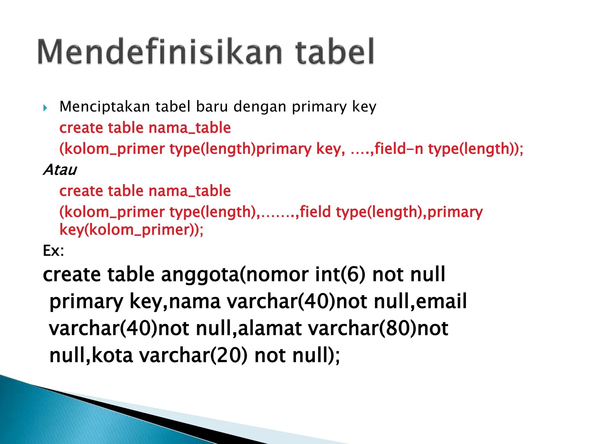  Menciptakan tabel baru dengan primary key
create table nama_table
(kolom_primer type(length)primary key, ….,field-n type(length));
Atau
create table nama_table
(kolom_primer type(length),…….,field type(length),primary
key(kolom_primer));
Ex:
create table anggota(nomor int(6) not null
primary key,nama varchar(40)not null,email
varchar(40)not null,alamat varchar(80)not
null,kota varchar(20) not null);
 