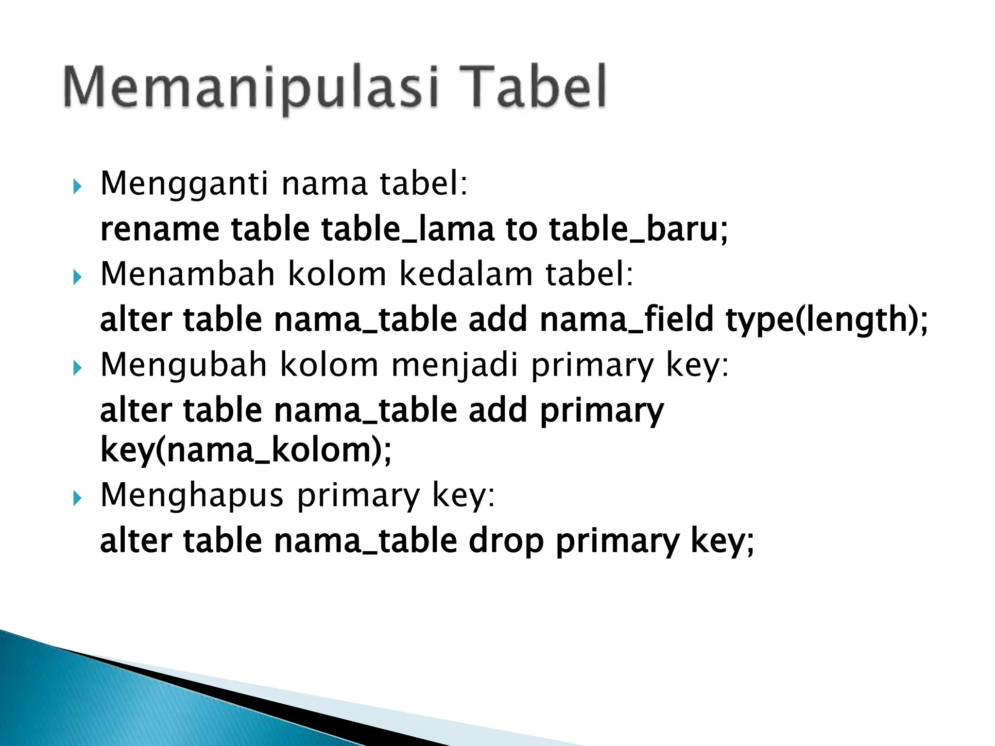  Mengganti nama tabel:
rename table table_lama to table_baru;
 Menambah kolom kedalam tabel:
alter table nama_table add nama_field type(length);
 Mengubah kolom menjadi primary key:
alter table nama_table add primary
key(nama_kolom);
 Menghapus primary key:
alter table nama_table drop primary key;
 