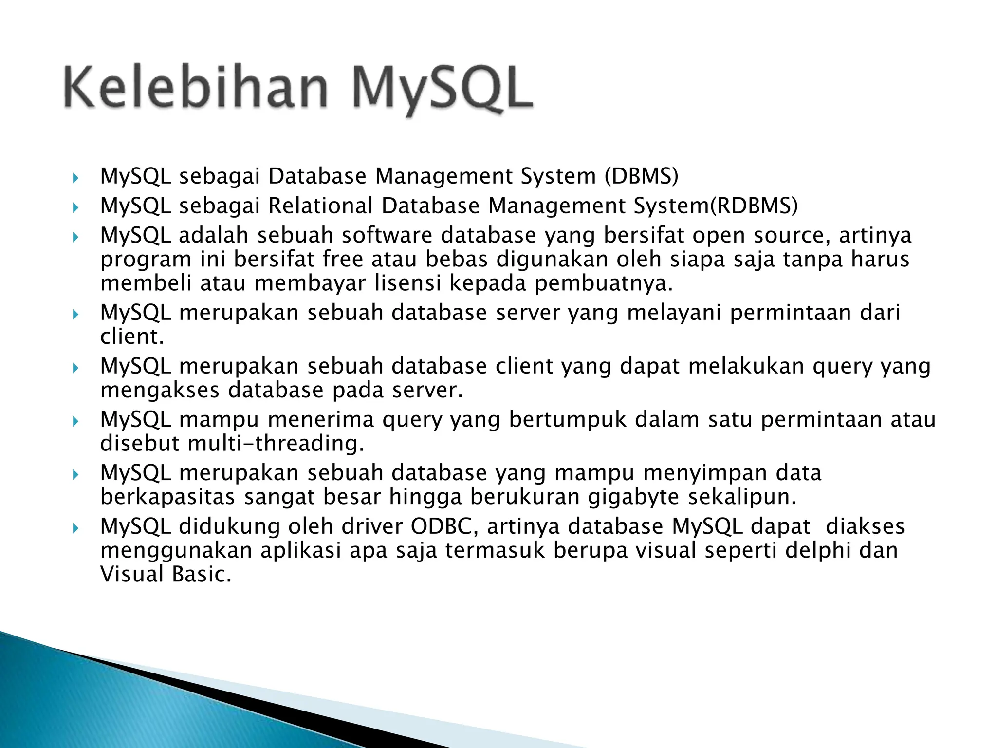  MySQL sebagai Database Management System (DBMS)
 MySQL sebagai Relational Database Management System(RDBMS)
 MySQL adalah sebuah software database yang bersifat open source, artinya
program ini bersifat free atau bebas digunakan oleh siapa saja tanpa harus
membeli atau membayar lisensi kepada pembuatnya.
 MySQL merupakan sebuah database server yang melayani permintaan dari
client.
 MySQL merupakan sebuah database client yang dapat melakukan query yang
mengakses database pada server.
 MySQL mampu menerima query yang bertumpuk dalam satu permintaan atau
disebut multi-threading.
 MySQL merupakan sebuah database yang mampu menyimpan data
berkapasitas sangat besar hingga berukuran gigabyte sekalipun.
 MySQL didukung oleh driver ODBC, artinya database MySQL dapat diakses
menggunakan aplikasi apa saja termasuk berupa visual seperti delphi dan
Visual Basic.
 