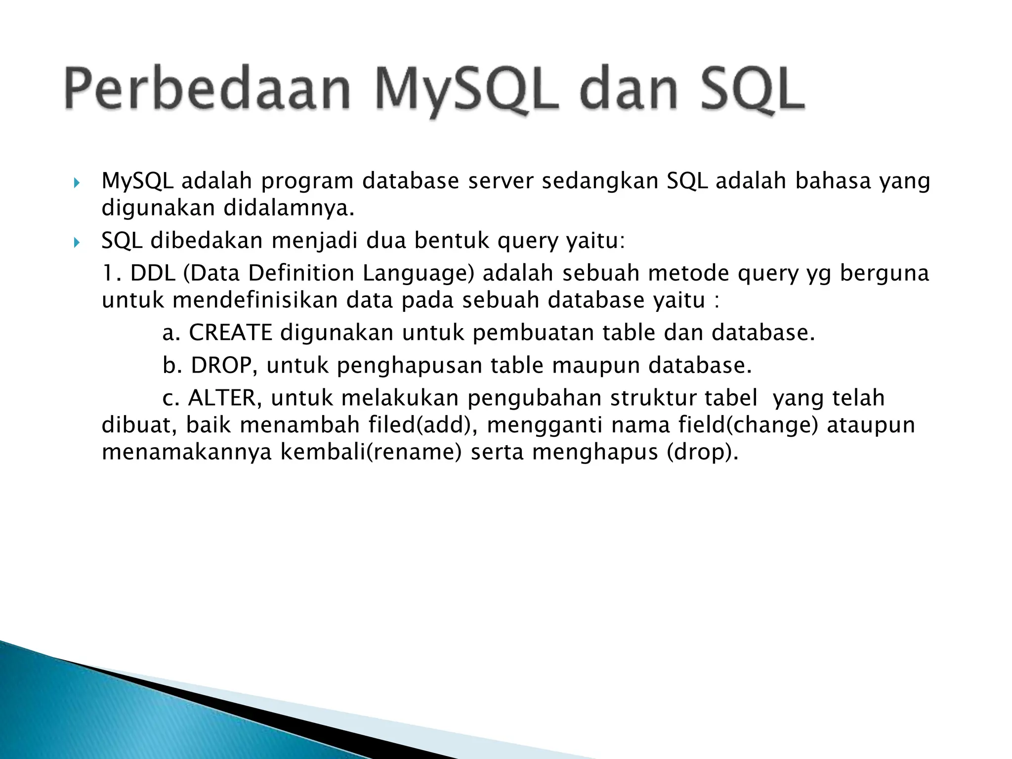  MySQL adalah program database server sedangkan SQL adalah bahasa yang
digunakan didalamnya.
 SQL dibedakan menjadi dua bentuk query yaitu:
1. DDL (Data Definition Language) adalah sebuah metode query yg berguna
untuk mendefinisikan data pada sebuah database yaitu :
a. CREATE digunakan untuk pembuatan table dan database.
b. DROP, untuk penghapusan table maupun database.
c. ALTER, untuk melakukan pengubahan struktur tabel yang telah
dibuat, baik menambah filed(add), mengganti nama field(change) ataupun
menamakannya kembali(rename) serta menghapus (drop).
 
