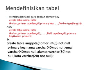  Menciptakan tabel baru dengan primary key
create table nama_table
(kolom_primer type(length)primary key, ….,field-n type(length));
Atau
create table nama_table
(kolom_primer type(length),…….,field type(length),primary
key(kolom_primer));
Ex:
create table anggota(nomor int(6) not null
primary key,nama varchar(40)not null,email
varchar(40)not null,alamat varchar(80)not
null,kota varchar(20) not null);
 