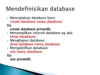  Menciptakan database baru:
create database nama_database;
Ex:
create database privatdb;
 Menampilkan seluruh database yg ada:
show databases;
 Menghapus database:
drop database nama_database;
 Mengaktifkan database:
use nama_database;
Ex:
use privatdb;
 