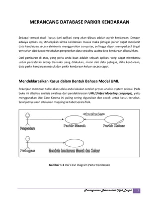 Pemrograman Berorientasi Objek Lanjut 1
MERANCANG DATABASE PARKIR KENDARAAN
Sebagai tempat studi kasus dari aplikasi yang akan dibuat adalah parkir kendaraan. Dengan
adanya aplikasi ini, diharapkan ketika kendaraan masuk maka petugas parkir dapat mencatat
data kendaraan secara elektronis menggunakan computer, sehingga dapat memperkecil tingat
pencurian dan dapat melakukan pengecekan data sewaktu-waktu data kendaraan dibutuhkan.
Dari gambaran di atas, yang perlu anda buat adalah sebuah aplikasi yang dapat membantu
untuk pencatatan setiap transaksi yang dilakukan, mulai dari data petugas, data kendaraan,
data parkir kendaraan masuk dan parkir kendaraan keluar secara cepat.
Mendeklarasikan Kasus dalam Bentuk Bahasa Model UML
Pekerjaan membuat table akan selalu anda lakukan setelah proses analisis system selesai. Pada
buku ini dibahas analisis awalnya dari pendeklarasian UML(Unifed Modeling Language), yaitu
menggunakan Use Case Karena ini paling sering digunakan dan cocok untuk kasus tersebut.
Selanjutnya akan dilakukan mapping ke tabel secara fisik.
Gambar 1.1 Use Case Diagram Parkir Kendaraan
 