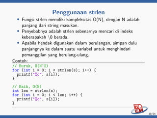 Penggunaan strlen
• Fungsi strlen memiliki kompleksitas O(N), dengan N adalah
panjang dari string masukan.
• Penyebabnya adalah strlen sebenarnya mencari di indeks
keberapakah 0 berada.
• Apabila hendak digunakan dalam perulangan, simpan dulu
panjangnya ke dalam suatu variabel untuk menghindari
pemanggilan yang berulang-ulang.
Contoh:
// Buruk, O(N^2)
for (int i = 0; i < strlen(s); i++) {
printf("%c", s[i]);
}
// Baik, O(N)
int len = strlen(s);
for (int i = 0; i < len; i++) {
printf("%c", s[i]);
}
10/24
 