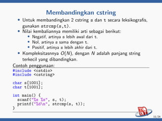 Membandingkan cstring
• Untuk membandingkan 2 cstring s dan t secara leksikografis,
gunakan strcmp(s,t).
• Nilai kembaliannya memiliki arti sebagai berikut:
• Negatif, artinya s lebih awal dari t.
• Nol, artinya s sama dengan t.
• Positif, artinya s lebih akhir dari t.
• Kompleksitasnnya O(N), dengan N adalah panjang string
terkecil yang dibandingkan.
Contoh penggunaan:
#include <cstdio>
#include <cstring>
char s[1001];
char t[1001];
int main() {
scanf("%s %s", s, t);
printf("%dn", strcmp(s, t));
}
11/24
 