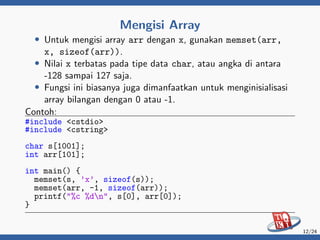 Mengisi Array
• Untuk mengisi array arr dengan x, gunakan memset(arr,
x, sizeof(arr)).
• Nilai x terbatas pada tipe data char, atau angka di antara
-128 sampai 127 saja.
• Fungsi ini biasanya juga dimanfaatkan untuk menginisialisasi
array bilangan dengan 0 atau -1.
Contoh:
#include <cstdio>
#include <cstring>
char s[1001];
int arr[101];
int main() {
memset(s, ’x’, sizeof(s));
memset(arr, -1, sizeof(arr));
printf("%c %dn", s[0], arr[0]);
}
12/24
 