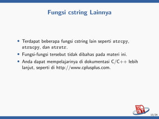 Fungsi cstring Lainnya
• Terdapat beberapa fungsi cstring lain seperti strcpy,
strncpy, dan strstr.
• Fungsi-fungsi tersebut tidak dibahas pada materi ini.
• Anda dapat mempelajarinya di dokumentasi C/C++ lebih
lanjut, seperti di http://www.cplusplus.com.
13/24
 