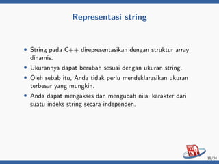 Representasi string
• String pada C++ direpresentasikan dengan struktur array
dinamis.
• Ukurannya dapat berubah sesuai dengan ukuran string.
• Oleh sebab itu, Anda tidak perlu mendeklarasikan ukuran
terbesar yang mungkin.
• Anda dapat mengakses dan mengubah nilai karakter dari
suatu indeks string secara independen.
15/24
 