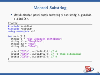 Mencari Substring
• Untuk mencari posisi suatu substring t dari string s, gunakan
s.find(t).
Contoh:
#include <cstdio>
#include <string>
using namespace std;
int main() {
string s = "Pak Dengklek berternak";
string t1 = "Dengklek";
string t2 = "pak";
string t3 = "klek";
printf("%dn", s.find(t1)); // 4
printf("%dn", s.find(t2)); // -1 (tak ditemukan)
printf("%dn", s.find(t3)); // 8
}
17/24
 