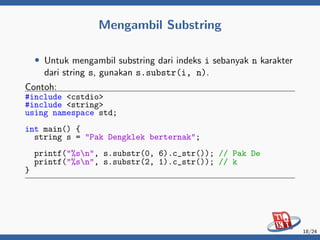 Mengambil Substring
• Untuk mengambil substring dari indeks i sebanyak n karakter
dari string s, gunakan s.substr(i, n).
Contoh:
#include <cstdio>
#include <string>
using namespace std;
int main() {
string s = "Pak Dengklek berternak";
printf("%sn", s.substr(0, 6).c_str()); // Pak De
printf("%sn", s.substr(2, 1).c_str()); // k
}
18/24
 