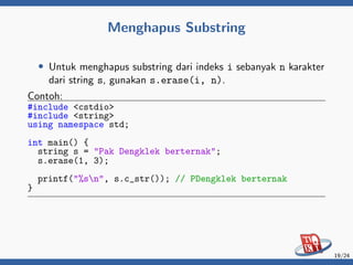 Menghapus Substring
• Untuk menghapus substring dari indeks i sebanyak n karakter
dari string s, gunakan s.erase(i, n).
Contoh:
#include <cstdio>
#include <string>
using namespace std;
int main() {
string s = "Pak Dengklek berternak";
s.erase(1, 3);
printf("%sn", s.c_str()); // PDengklek berternak
}
19/24
 