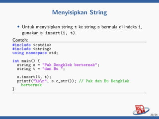Menyisipkan String
• Untuk menyisipkan string t ke string s bermula di indeks i,
gunakan s.insert(i, t).
Contoh:
#include <cstdio>
#include <string>
using namespace std;
int main() {
string s = "Pak Dengklek berternak";
string t = "dan Bu ";
s.insert(4, t);
printf("%sn", s.c_str()); // Pak dan Bu Dengklek
berternak
}
20/24
 