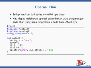 Operasi Char
• Setiap karakter dari string memiliki tipe char.
• Kita dapat melakukan operasi penambahan atau pengurangan
pada char, yang akan dioperasikan pada kode ASCII-nya.
Contoh:
#include <cstdio>
#include <string>
using namespace std;
int main() {
string s = "abc";
s[0]++;
s[1] += 2;
s[2] -= 2;
printf("%sn", s.c_str()); // bda
}
22/24
 