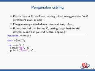 Pengenalan cstring
• Dalam bahasa C dan C++, cstring dibuat menggunakan ”null
terminated array of char”.
• Penggunaannya sesederhana membuat array char.
• Karena berasal dari bahasa C, cstring dapat berinteraksi
dengan scanf dan printf secara langsung.
#include <cstdio>
char s[1001];
int main() {
scanf("%s", s);
printf("%sn", s);
}
5/24
 
