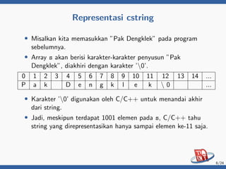 Representasi cstring
• Misalkan kita memasukkan ”Pak Dengklek” pada program
sebelumnya.
• Array s akan berisi karakter-karakter penyusun ”Pak
Dengklek”, diakhiri dengan karakter ’0’.
0 1 2 3 4 5 6 7 8 9 10 11 12 13 14 ...
P a k D e n g k l e k  0 ...
• Karakter ’0’ digunakan oleh C/C++ untuk menandai akhir
dari string.
• Jadi, meskipun terdapat 1001 elemen pada s, C/C++ tahu
string yang direpresentasikan hanya sampai elemen ke-11 saja.
6/24
 