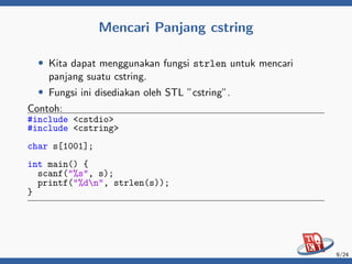 Mencari Panjang cstring
• Kita dapat menggunakan fungsi strlen untuk mencari
panjang suatu cstring.
• Fungsi ini disediakan oleh STL ”cstring”.
Contoh:
#include <cstdio>
#include <cstring>
char s[1001];
int main() {
scanf("%s", s);
printf("%dn", strlen(s));
}
9/24
 
