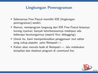Lingkungan Pemrograman
• Sebenarnya Free Pascal memiliki IDE (lingkungan
pemrograman) sendiri.
• Namun, memprogram langsung dari IDE Free Pascal biasanya
kurang nyaman; banyak keterbatasannya meskipun ada
beberapa keuntungannya (seperti fitur debugging).
• Untuk itu, kami memperkenalkan penggunaan text editor
yang cukup populer, yaitu Notepad++.
• Kalian akan menulis kode di Notepad++, lalu melakukan
kompilasi dan eksekusi program di command line.
18/32
 