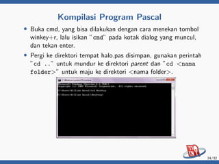 Kompilasi Program Pascal
• Buka cmd, yang bisa dilakukan dengan cara menekan tombol
winkey+r, lalu isikan ”cmd” pada kotak dialog yang muncul,
dan tekan enter.
• Pergi ke direktori tempat halo.pas disimpan, gunakan perintah
”cd ..” untuk mundur ke direktori parent dan ”cd <nama
folder>” untuk maju ke direktori <nama folder>.
24/32
 